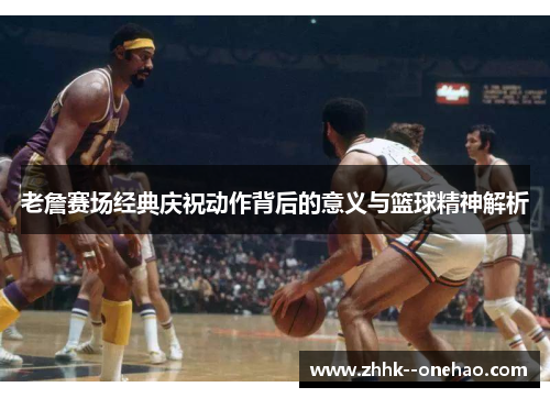 老詹赛场经典庆祝动作背后的意义与篮球精神解析 老詹赛场经典庆祝动作背后的意义与篮球精神解析