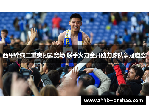 西甲锋线三重奏闪耀赛场 联手火力全开助力球队争冠道路 西甲锋线三重奏闪耀赛场 联手火力全开助力球队争冠道路