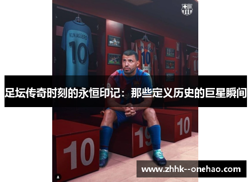 足坛传奇时刻的永恒印记:那些定义历史的巨星瞬间 足坛传奇时刻的永恒印记:那些定义历史的巨星瞬间