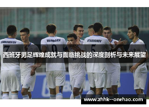 西班牙男足辉煌成就与面临挑战的深度剖析与未来展望 西班牙男足辉煌成就与面临挑战的深度剖析与未来展望