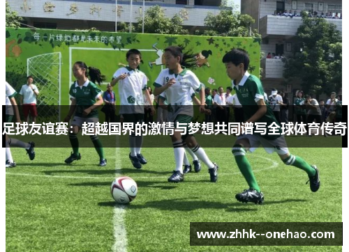 足球友谊赛：超越国界的激情与梦想共同谱写全球体育传奇