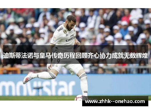 迪斯蒂法诺与皇马传奇历程回顾齐心协力成就无数辉煌