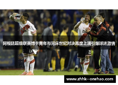 阿根廷超级联赛博卡青年与河床世纪对决再度上演引爆球迷激情
