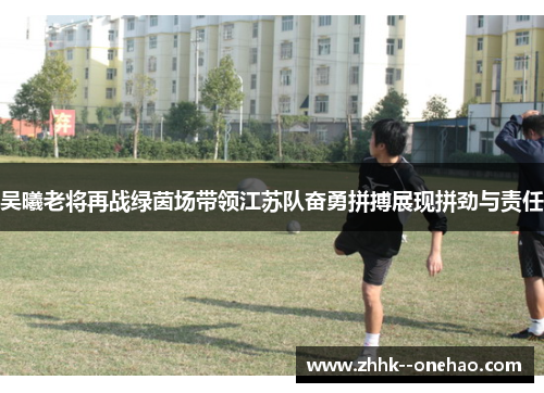 吴曦老将再战绿茵场带领江苏队奋勇拼搏展现拼劲与责任